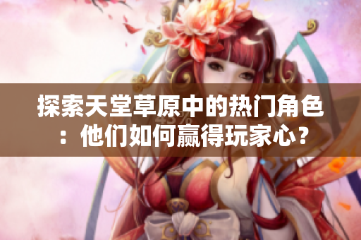 探索天堂草原中的热门角色：他们如何赢得玩家心？