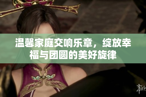 温馨家庭交响乐章，绽放幸福与团圆的美好旋律