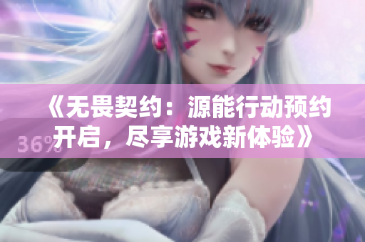 《无畏契约：源能行动预约开启，尽享游戏新体验》