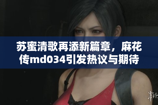 苏蜜清歌再添新篇章，麻花传md034引发热议与期待