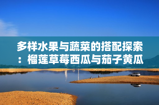 多样水果与蔬菜的搭配探索：榴莲草莓西瓜与茄子黄瓜的美味结合