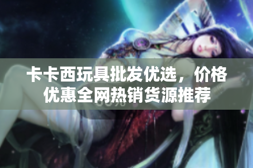 卡卡西玩具批发优选，价格优惠全网热销货源推荐
