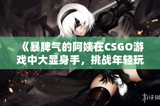 《暴脾气的阿姨在CSGO游戏中大显身手，挑战年轻玩家》