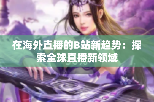 在海外直播的B站新趋势：探索全球直播新领域