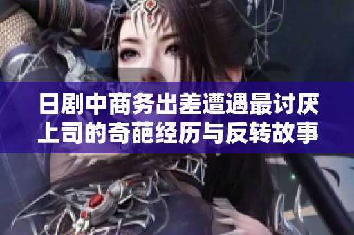 日剧中商务出差遭遇最讨厌上司的奇葩经历与反转故事