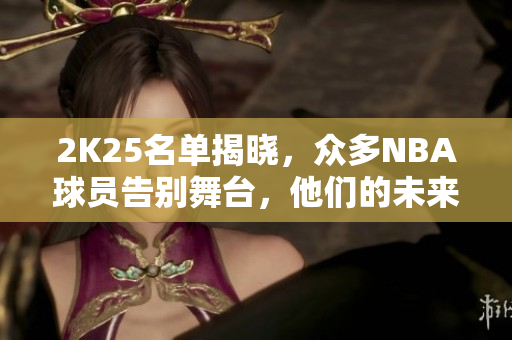 2K25名单揭晓，众多NBA球员告别舞台，他们的未来何去何从