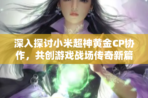深入探讨小米超神黄金CP协作，共创游戏战场传奇新篇章