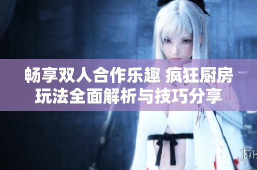 畅享双人合作乐趣 疯狂厨房玩法全面解析与技巧分享