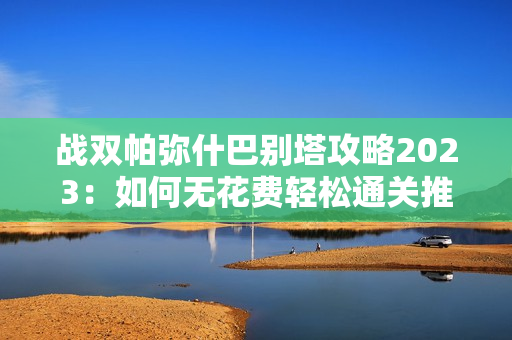 战双帕弥什巴别塔攻略2023：如何无花费轻松通关推荐