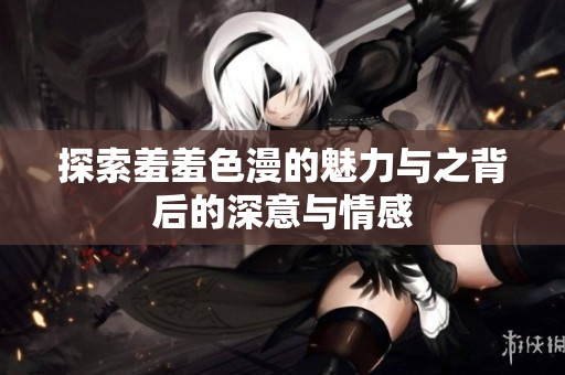 探索羞羞色漫的魅力与之背后的深意与情感