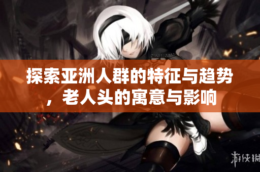 探索亚洲人群的特征与趋势，老人头的寓意与影响