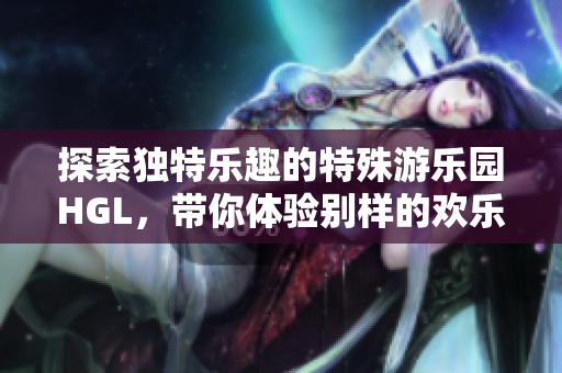 探索独特乐趣的特殊游乐园HGL，带你体验别样的欢乐时光