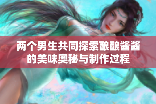 两个男生共同探索酿酿酱酱的美味奥秘与制作过程
