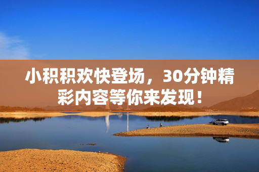 小积积欢快登场，30分钟精彩内容等你来发现！