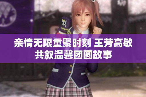 亲情无限重聚时刻 王芳高敏共叙温馨团圆故事
