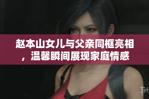 赵本山女儿与父亲同框亮相，温馨瞬间展现家庭情感
