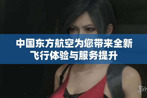 中国东方航空为您带来全新飞行体验与服务提升