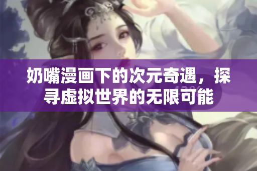 奶嘴漫画下的次元奇遇，探寻虚拟世界的无限可能