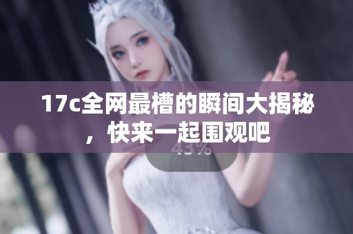 17c全网最槽的瞬间大揭秘，快来一起围观吧