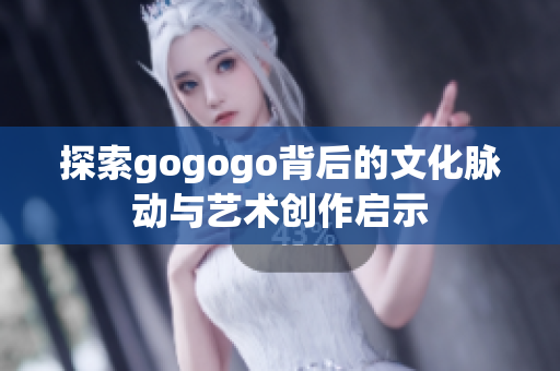探索gogogo背后的文化脉动与艺术创作启示