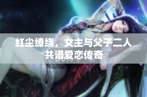 红尘缭绕，女主与父子二人共谱爱恋传奇