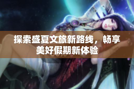 探索盛夏文旅新路线，畅享美好假期新体验