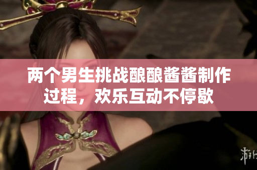 两个男生挑战酿酿酱酱制作过程，欢乐互动不停歇