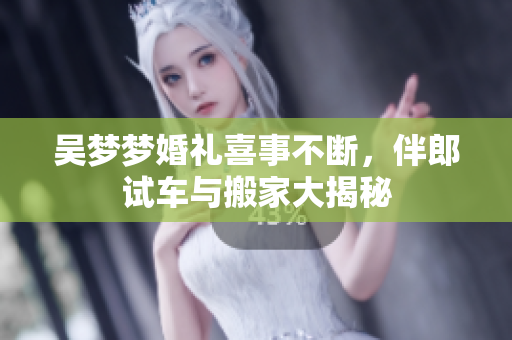 吴梦梦婚礼喜事不断，伴郎试车与搬家大揭秘