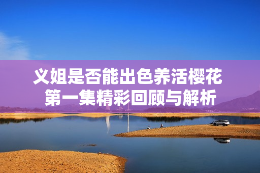 义姐是否能出色养活樱花 第一集精彩回顾与解析