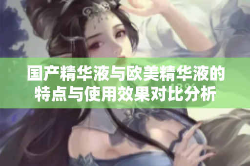 国产精华液与欧美精华液的特点与使用效果对比分析