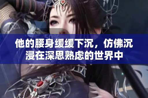 他的腰身缓缓下沉，仿佛沉浸在深思熟虑的世界中