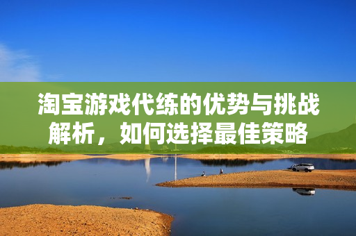 淘宝游戏代练的优势与挑战解析，如何选择最佳策略
