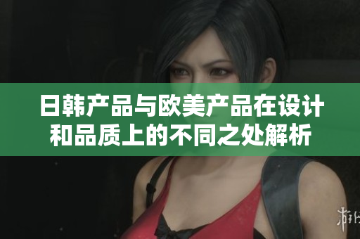 日韩产品与欧美产品在设计和品质上的不同之处解析