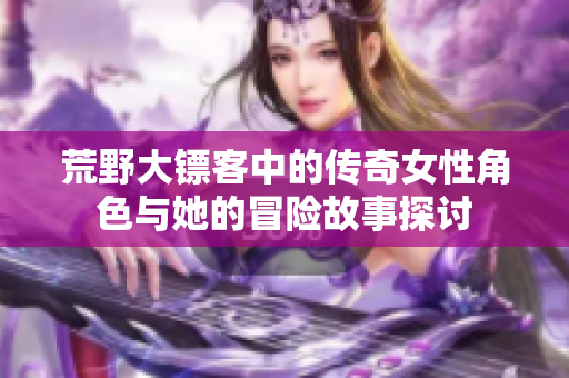 荒野大镖客中的传奇女性角色与她的冒险故事探讨