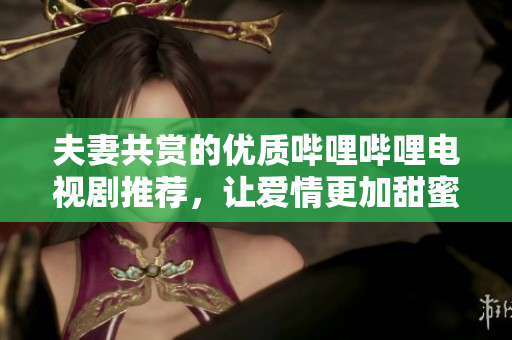 夫妻共赏的优质哔哩哔哩电视剧推荐，让爱情更加甜蜜的剧集