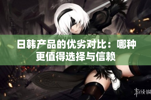 日韩产品的优劣对比：哪种更值得选择与信赖