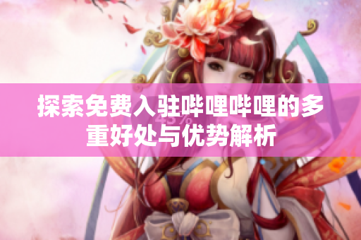 探索免费入驻哔哩哔哩的多重好处与优势解析