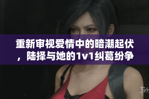重新审视爱情中的暗潮起伏，陆择与她的1v1纠葛纷争