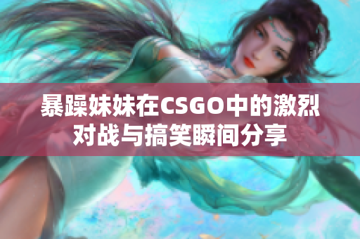 暴躁妹妹在CSGO中的激烈对战与搞笑瞬间分享