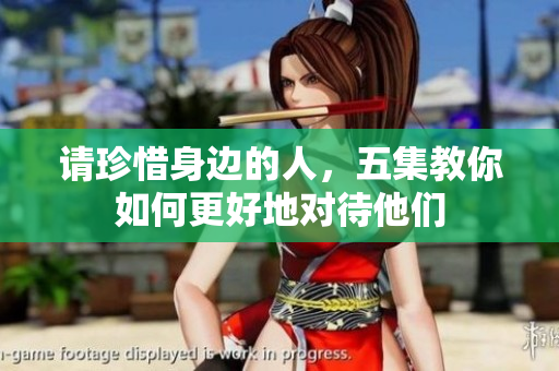 请珍惜身边的人，五集教你如何更好地对待他们