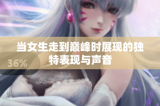 当女生走到巅峰时展现的独特表现与声音