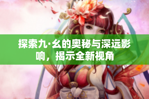 探索九·幺的奥秘与深远影响，揭示全新视角