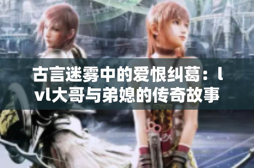 古言迷雾中的爱恨纠葛：lvl大哥与弟媳的传奇故事