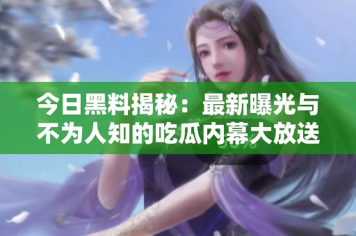 今日黑料揭秘：最新曝光与不为人知的吃瓜内幕大放送