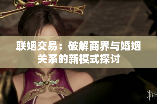 联姻交易：破解商界与婚姻关系的新模式探讨