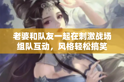 老婆和队友一起在刺激战场组队互动，风格轻松搞笑