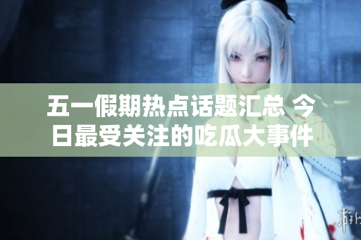五一假期热点话题汇总 今日最受关注的吃瓜大事件