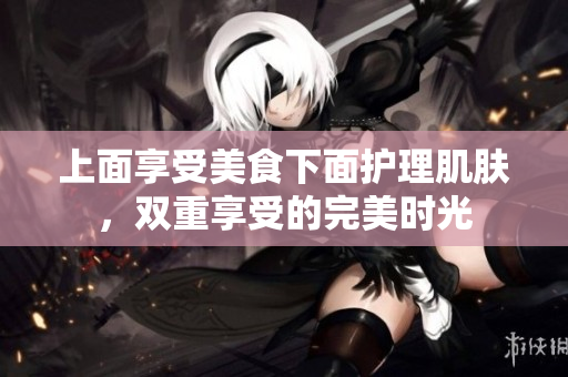 上面享受美食下面护理肌肤，双重享受的完美时光