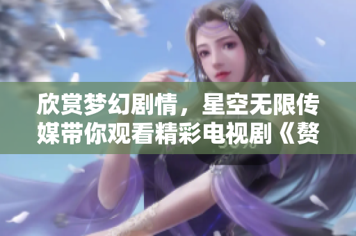欣赏梦幻剧情，星空无限传媒带你观看精彩电视剧《赘婿》