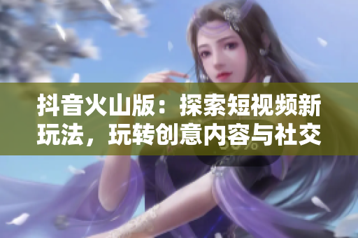 抖音火山版：探索短视频新玩法，玩转创意内容与社交互动